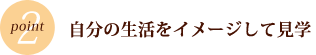 POINT2　自分の生活をイメージして見学