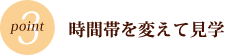 POINT3　時間帯を変えて見学